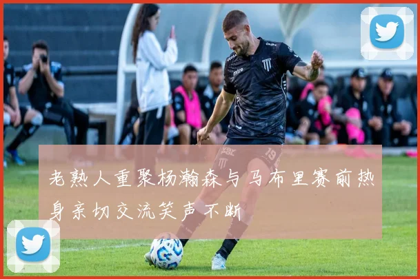老熟人重聚杨瀚森与马布里赛前热身亲切交流笑声不断