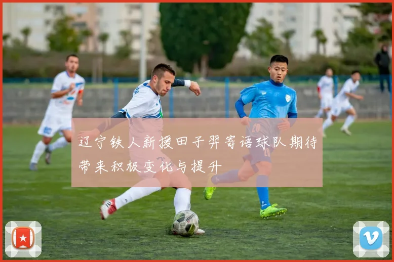 辽宁铁人新援田子羿寄语球队期待带来积极变化与提升