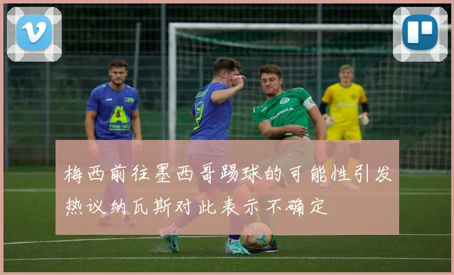 梅西前往墨西哥踢球的可能性引发热议纳瓦斯对此表示不确定