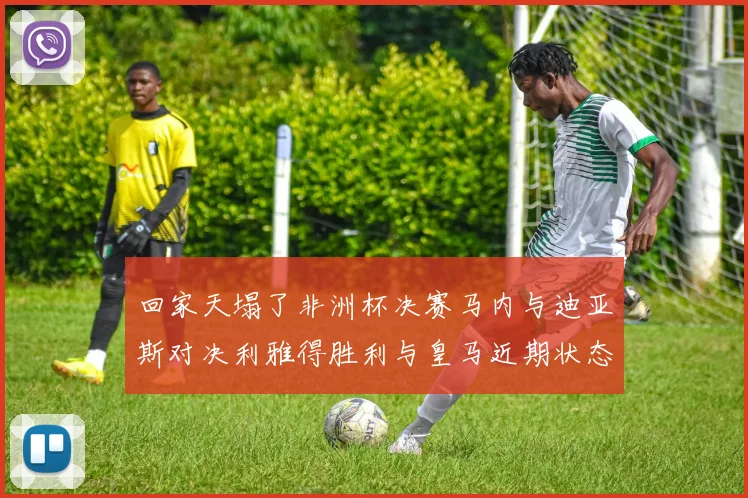 回家天塌了非洲杯决赛马内与迪亚斯对决利雅得胜利与皇马近期状态堪忧