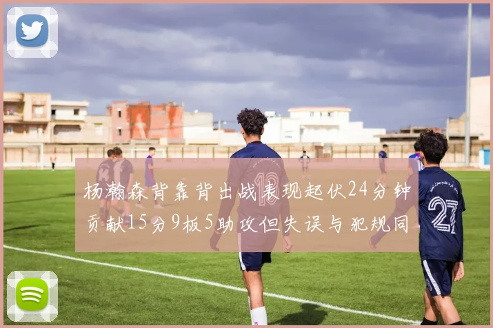 杨瀚森背靠背出战表现起伏24分钟贡献15分9板5助攻但失误与犯规同样引人关注