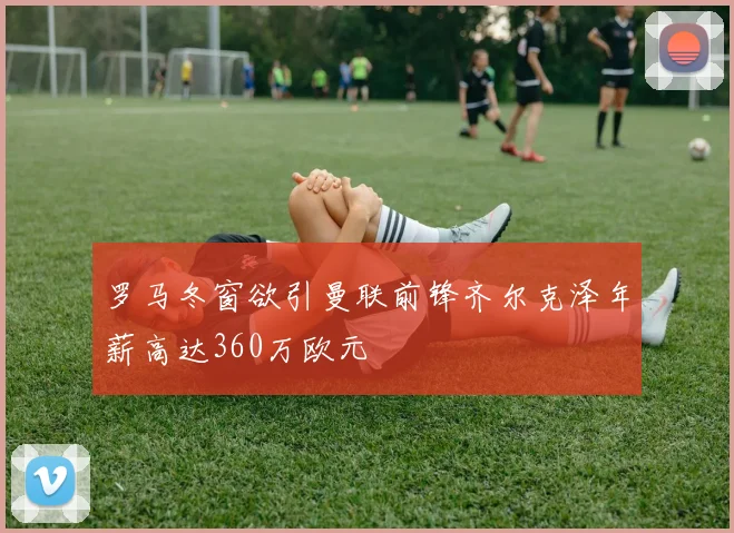 罗马冬窗欲引曼联前锋齐尔克泽年薪高达360万欧元