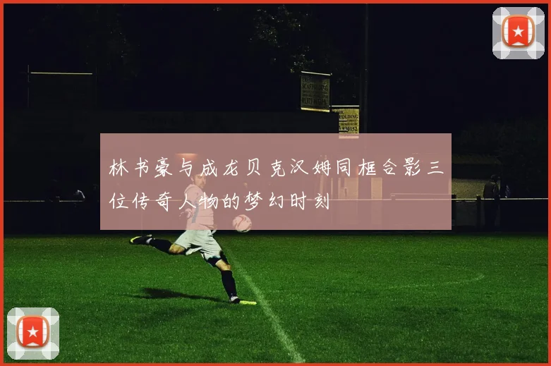 林书豪与成龙贝克汉姆同框合影三位传奇人物的梦幻时刻