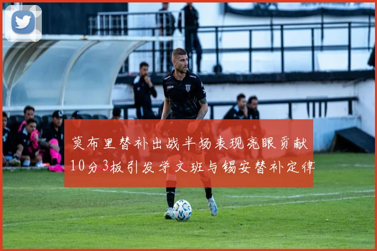 莫布里替补出战半场表现亮眼贡献10分3板引发学文班与锡安替补定律探讨