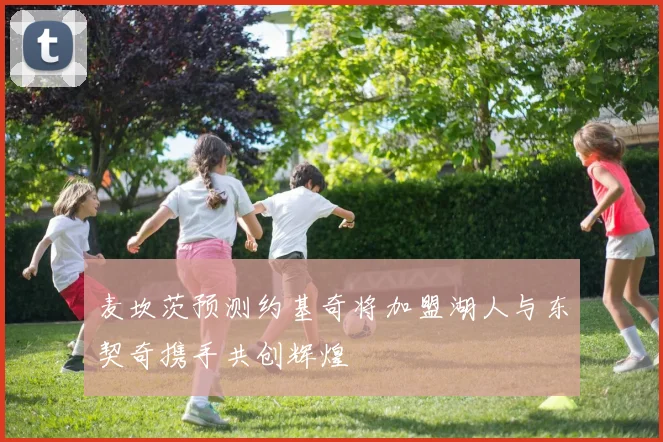 麦坎茨预测约基奇将加盟湖人与东契奇携手共创辉煌