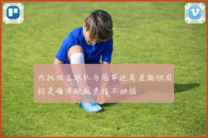 内托坦言球队与冠军还有差距但目标是确保欧冠资格不动摇