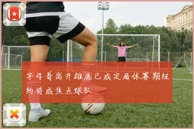 字母哥离开雄鹿已成定局休赛期纽约将成焦点球队