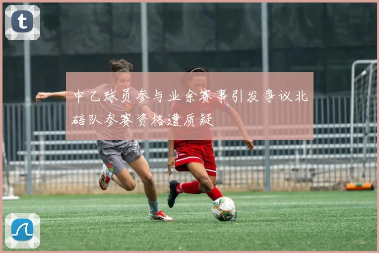 中乙球员参与业余赛事引发争议北碚队参赛资格遭质疑