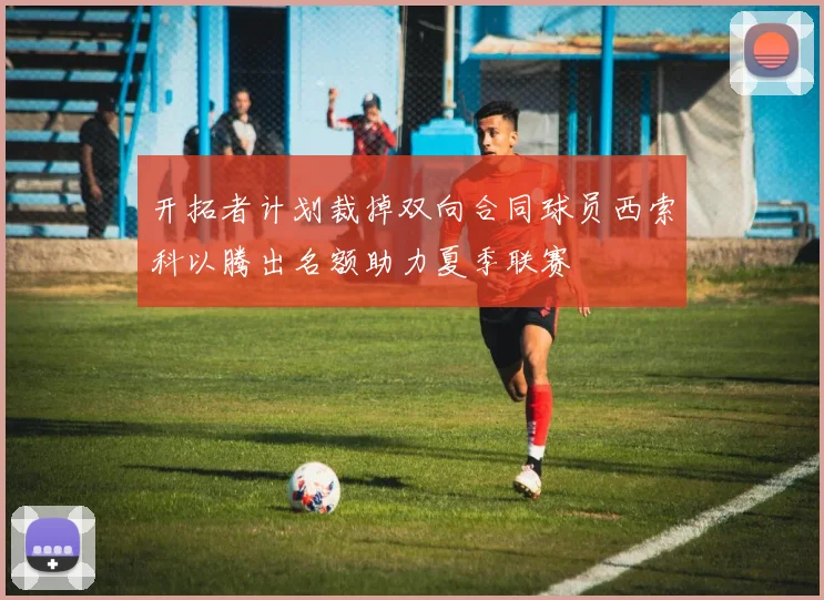 开拓者计划裁掉双向合同球员西索科以腾出名额助力夏季联赛
