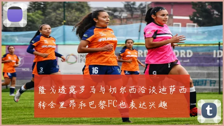 隆戈透露罗马与切尔西洽谈迪萨西转会里昂和巴黎FC也表达兴趣