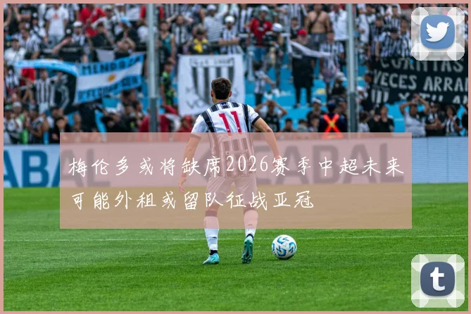 梅伦多或将缺席2026赛季中超未来可能外租或留队征战亚冠