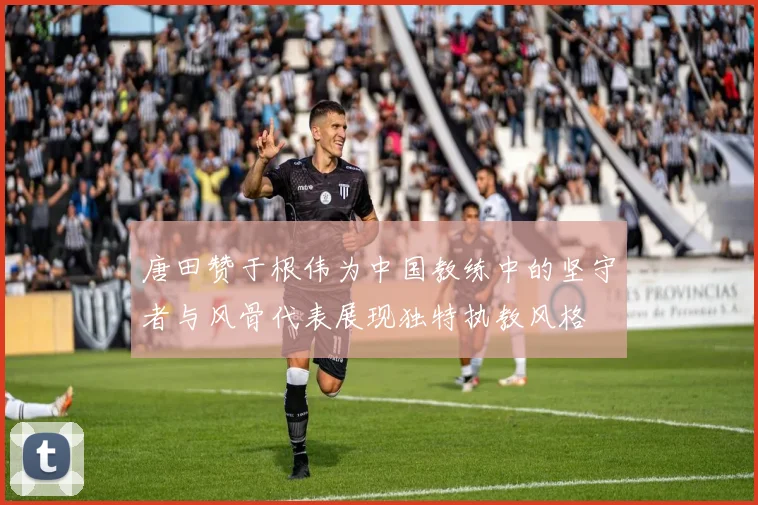 唐田赞于根伟为中国教练中的坚守者与风骨代表展现独特执教风格