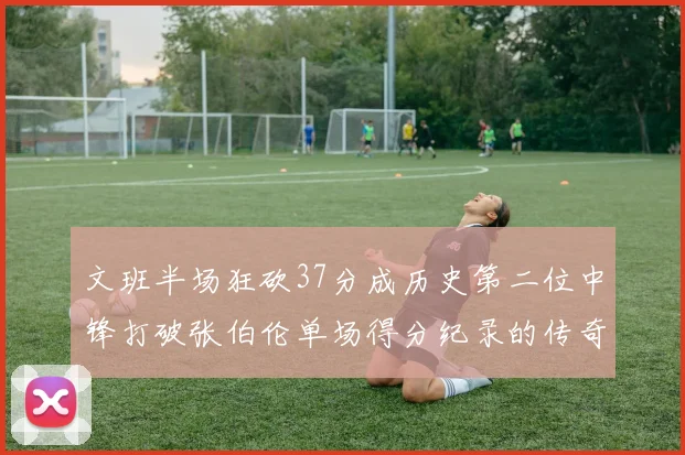 文班半场狂砍37分成历史第二位中锋打破张伯伦单场得分纪录的传奇时刻