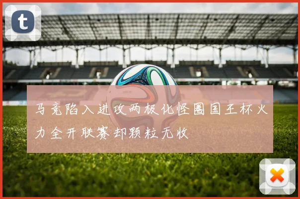 马竞陷入进攻两极化怪圈国王杯火力全开联赛却颗粒无收
