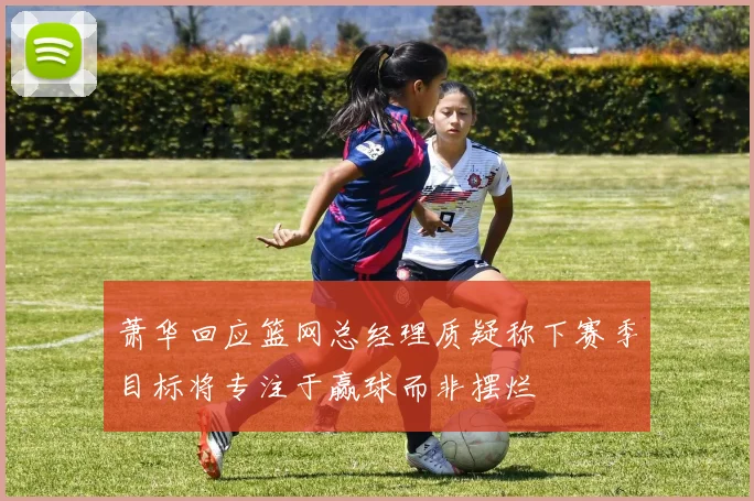 萧华回应篮网总经理质疑称下赛季目标将专注于赢球而非摆烂