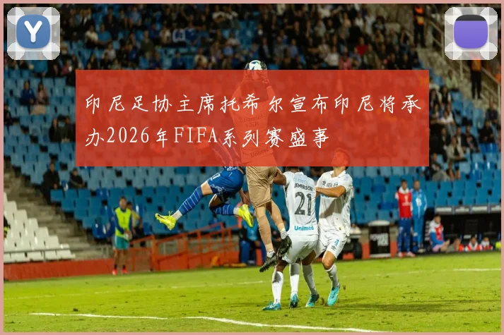 印尼足协主席托希尔宣布印尼将承办2026年FIFA系列赛盛事