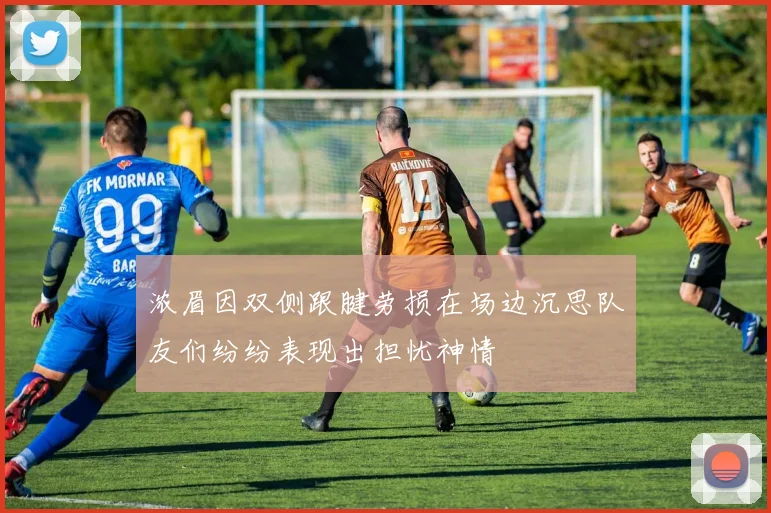 浓眉因双侧跟腱劳损在场边沉思队友们纷纷表现出担忧神情