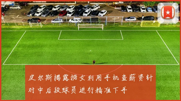 皮尔斯揭露捞女利用手机查薪资针对中后段球员进行精准下手
