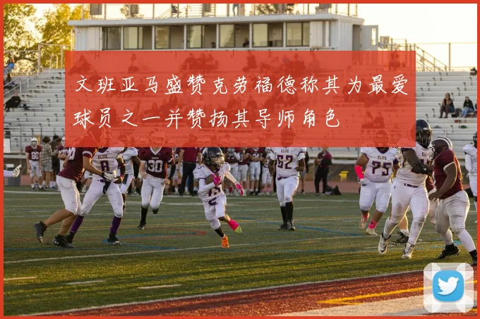 文班亚马盛赞克劳福德称其为最爱球员之一并赞扬其导师角色