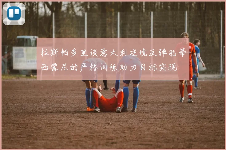 拉斯帕多里谈意大利逆境反弹孔蒂西蒙尼的严格训练助力目标实现