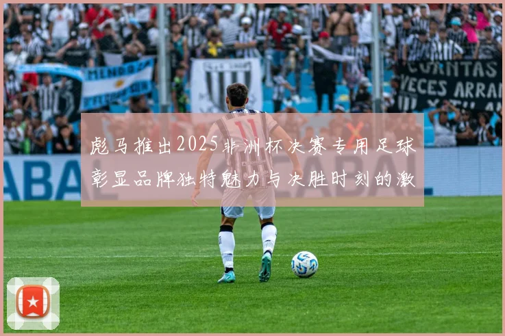 彪马推出2025非洲杯决赛专用足球彰显品牌独特魅力与决胜时刻的激情